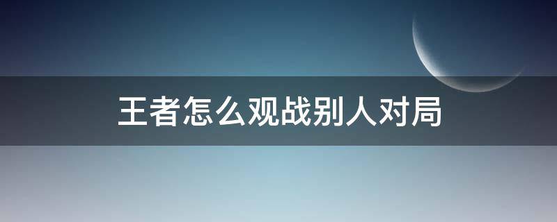 王者怎么观战别人对局 王者如何观战自己打过的局