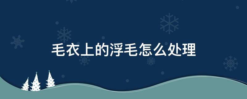 毛衣上的浮毛怎么处理（毛衣上的浮毛如何清理）