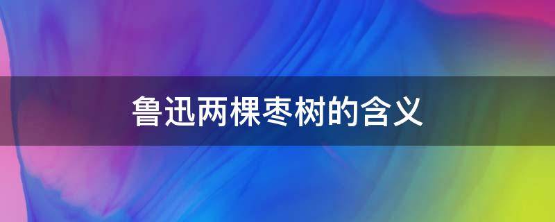 鲁迅两棵枣树的含义 鲁迅:一棵是枣树,另一棵也是枣树