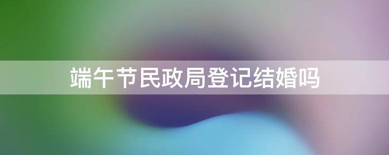 端午节民政局登记结婚吗 民政局春节办理结婚吗