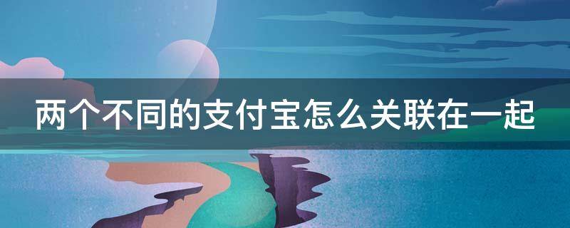 两个不同的支付宝怎么关联在一起 两个不同的支付宝如何绑定在一起