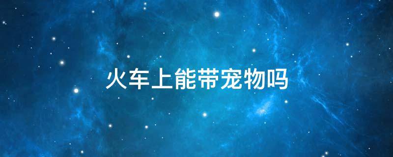 火车上能带宠物吗 火车上能带宠物吗2021