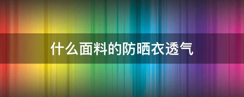 什么面料的防晒衣透气 什么面料的防晒衣透气又舒服