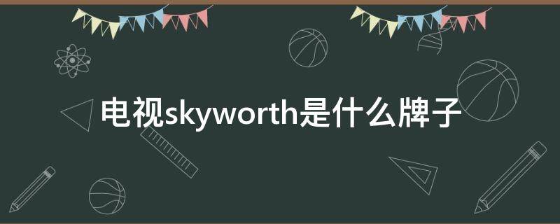 电视skyworth是什么牌子 SKYWORTH是什么牌子电视