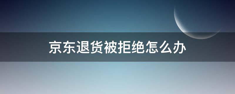 京东退货被拒绝怎么办 京东退货拒绝后再次退货