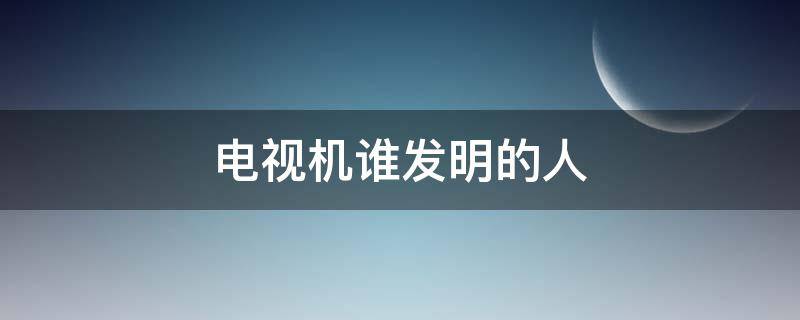 电视机谁发明的人（电视机是谁发明的?是哪个国人呢?）