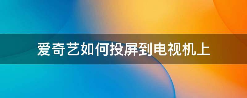 爱奇艺如何投屏到电视机上 爱奇艺电视怎么投屏到电视上