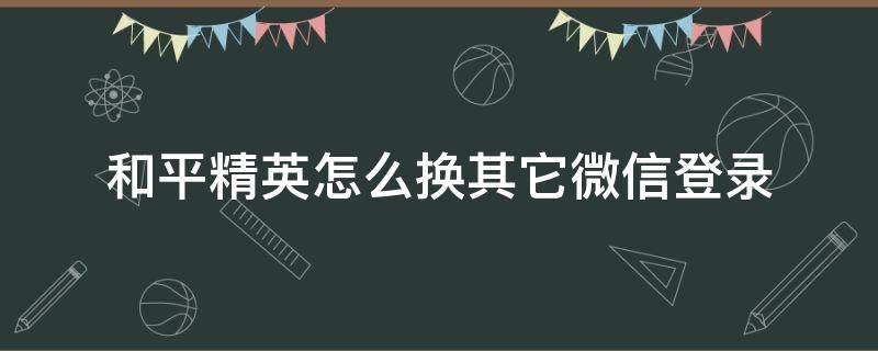 和平精英怎么换其它微信登录（和平精英换另一个微信登录怎么换）