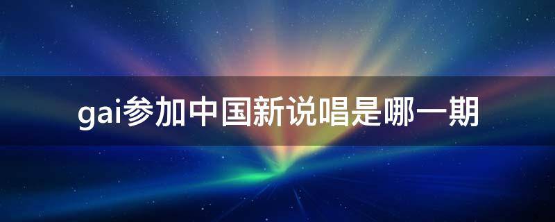 gai参加中国新说唱是哪一期 gai参加的中国新说唱是哪一期