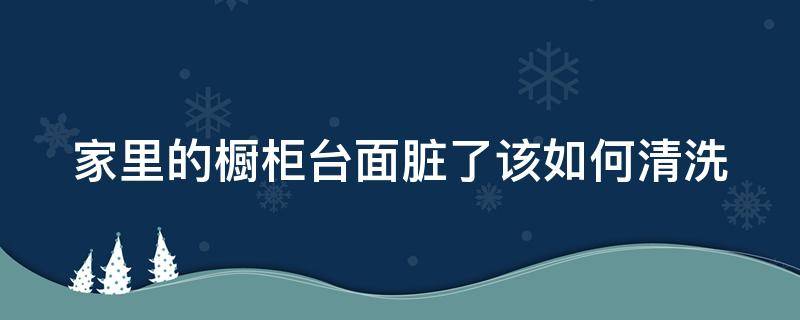 家里的橱柜台面脏了该如何清洗（橱柜台面脏了怎么清理）