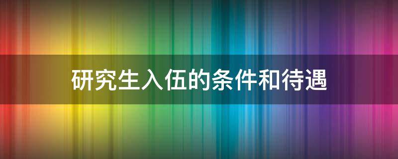 研究生入伍的条件和待遇 研究生入伍的条件和待遇2021