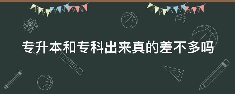 专升本和专科出来真的差不多吗 专升本跟专科