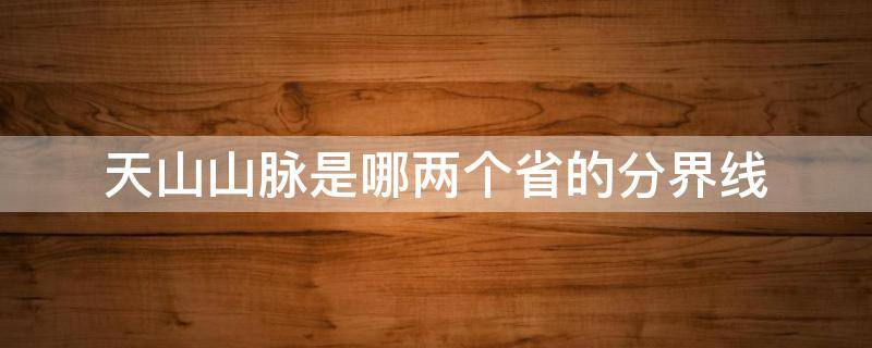 天山山脉是哪两个省的分界线 天山山脉是什么省和什么省的分界线