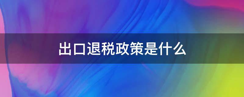 出口退税政策是什么 出口退税政策是什么意思