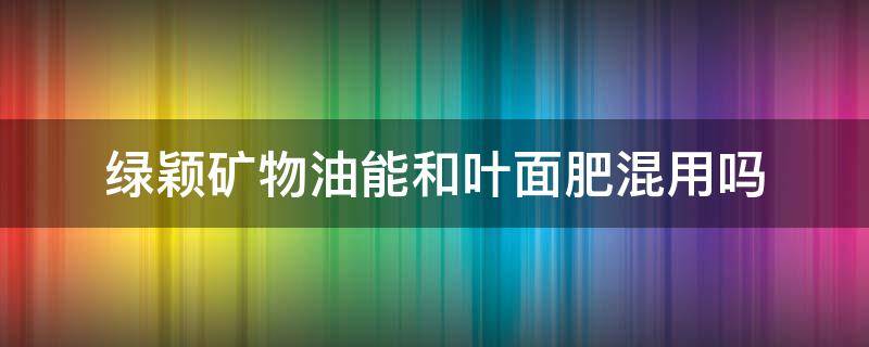 绿颖矿物油能和叶面肥混用吗 绿颖矿物油农药