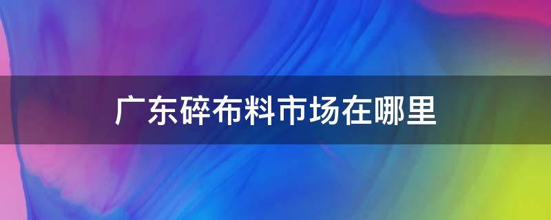 广东碎布料市场在哪里 广州碎布料市场在哪里