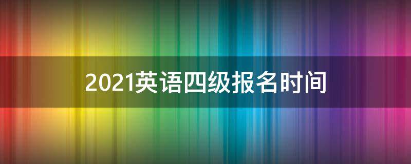 2021英语四级报名时间（2021英语四级报名时间截止）