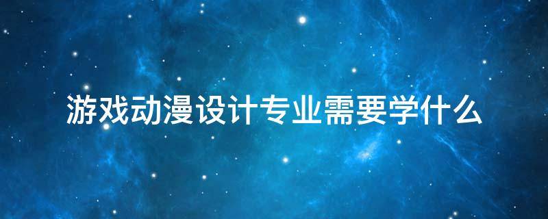 游戏动漫设计专业需要学什么 动漫与游戏设计专业学什么