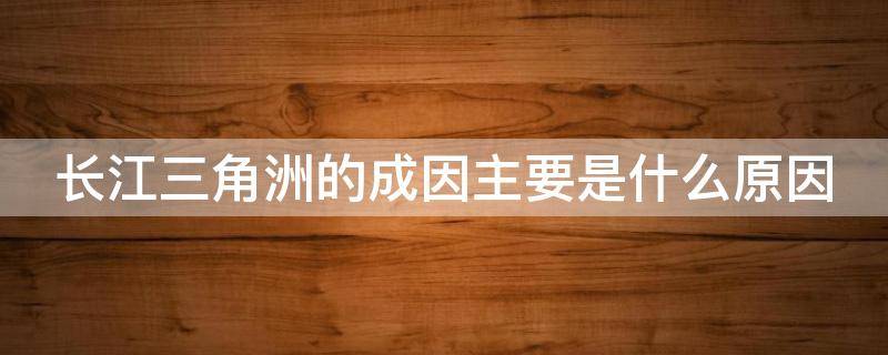 长江三角洲的成因主要是什么原因 长江三角洲的形成主要是由于什么