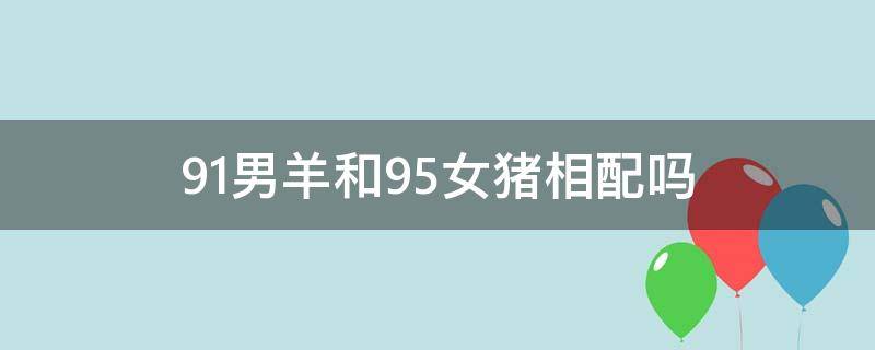 91男羊和95女猪相配吗 95男猪和91女羊婚姻相配吗