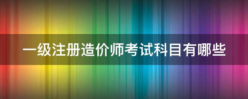 一级注册造价师考试科目有哪些（一级注册造价工程师考试内容）