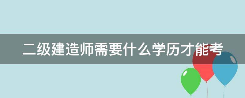 二级建造师需要什么学历才能考 二级建造师需要什么学历才能考