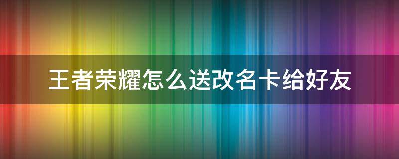 王者荣耀怎么送改名卡给好友 王者荣耀可以送改名卡给好友吗