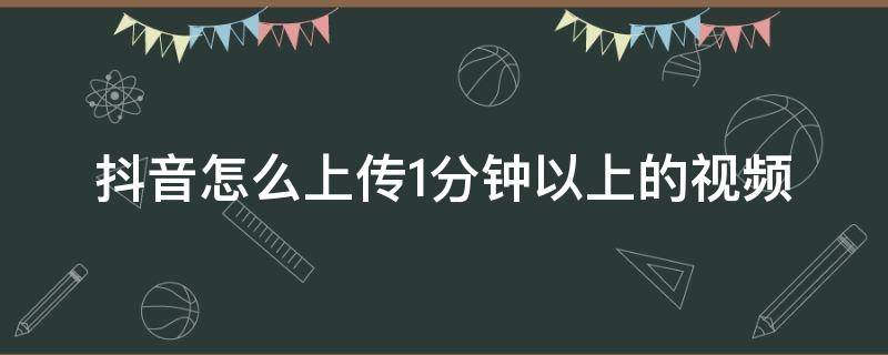 抖音怎么上传1分钟以上的视频（抖音视频怎么上传一分钟以上的视频）