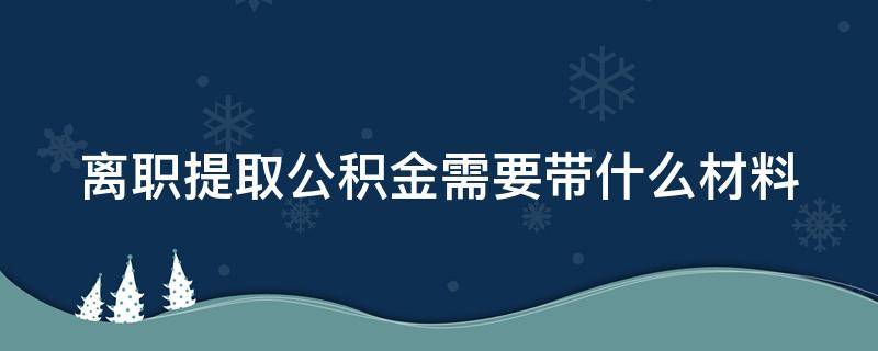 离职提取公积金需要带什么材料 离职了封存的公积金怎么提取