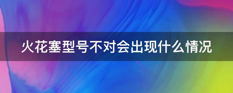 火花塞型号不对会出现什么情况 火花塞型号不对引起的故障案例