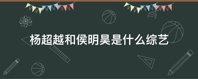 杨超越和侯明昊是什么综艺（杨超越和侯明昊的综艺节目是什么）