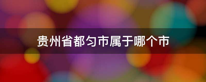 贵州省都匀市属于哪个市 贵州省都匀市属于哪个市哪个县区