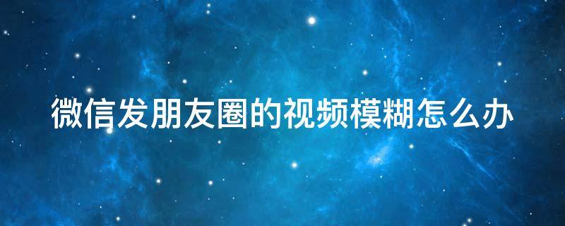 微信发朋友圈的视频模糊怎么办 微信发朋友圈的视频模糊怎么办呀