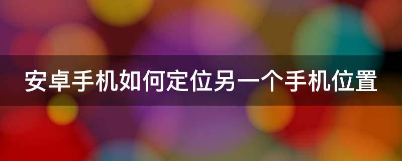 安卓手机如何定位另一个手机位置 安卓手机如何定位另一个手机位置不被发现