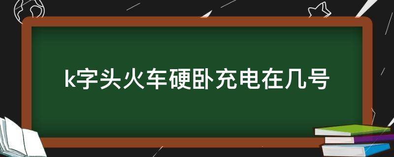 k字头火车硬卧充电在几号（k字头火车硬卧有充电）