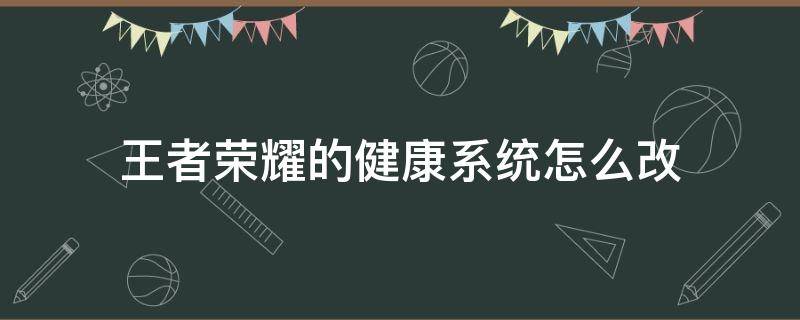 王者荣耀的健康系统怎么改（王者荣耀的健康系统怎么改身份证）