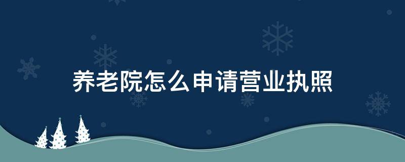 养老院怎么申请营业执照（养老院营业执照办理流程）