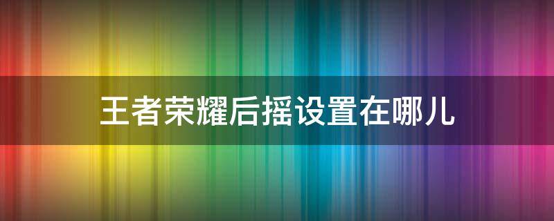 王者荣耀后摇设置在哪儿 王者荣耀怎么取消前后摇