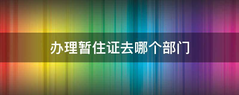 办理暂住证去哪个部门 办暂住证应该去哪里