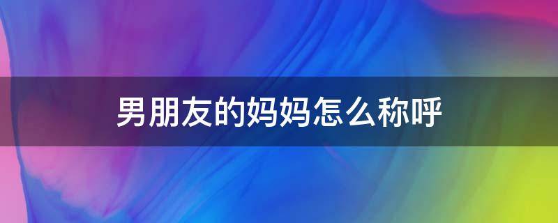 男朋友的妈妈怎么称呼 女朋友叫男朋友的妈妈怎么称呼