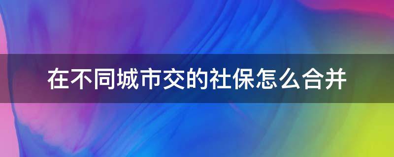 在不同城市交的社保怎么合并 不同城市缴纳社保怎么合到一起