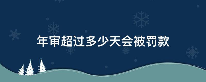 年审超过多少天会被罚款 逾期多久年审会被罚