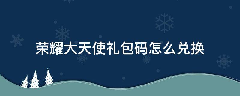 荣耀大天使礼包码怎么兑换 荣耀大天使礼包码兑换在哪里