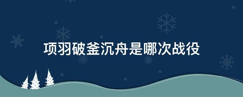 项羽破釜沉舟是哪次战役（项羽破釜沉舟是哪场战役?）