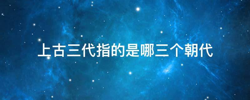 上古三代指的是哪三个朝代（上古三代是什么）