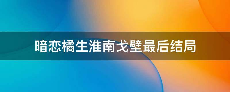 暗恋橘生淮南戈壁最后结局（暗恋橘生淮南原著戈壁结局）