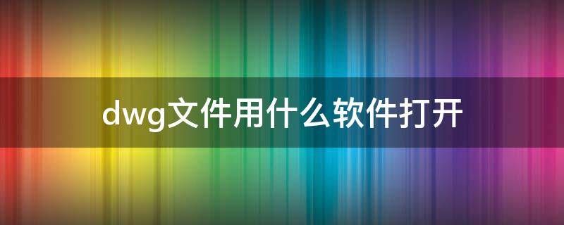 dwg文件用什么软件打开 微信里面dwg文件用什么软件打开