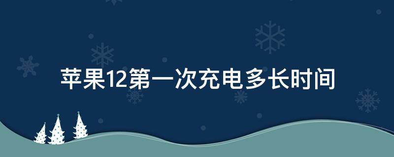 苹果12第一次充电多长时间（苹果12第一次充电要多长时间）