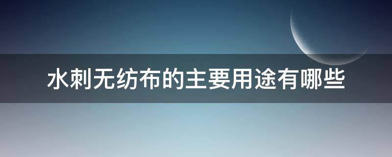 水刺无纺布的主要用途有哪些（水刺无纺布是什么材料）