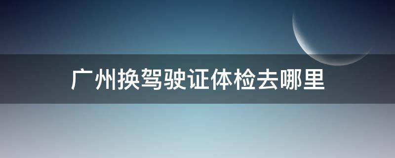 广州换驾驶证体检去哪里（广州换驾驶证到哪里体检）